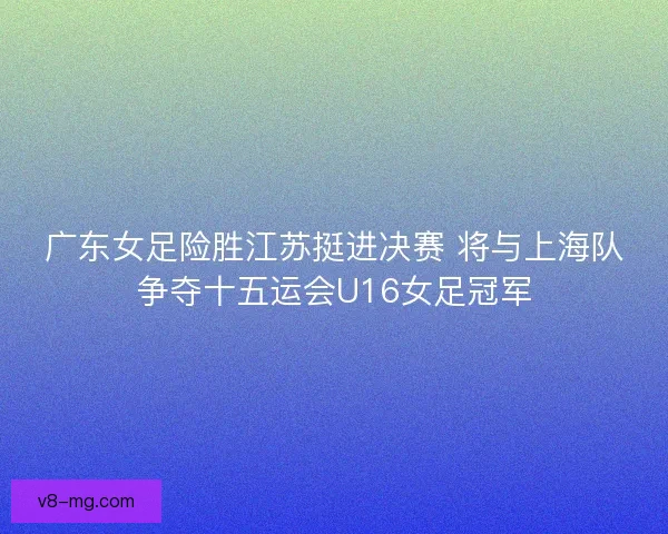 广东女足险胜江苏挺进决赛 将与上海队争夺十五运会U16女足冠军
