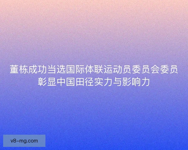 董栋成功当选国际体联运动员委员会委员彰显中国田径实力与影响力