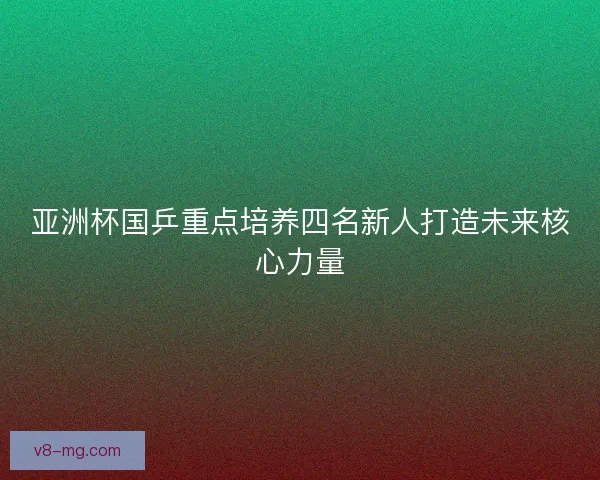 亚洲杯国乒重点培养四名新人打造未来核心力量